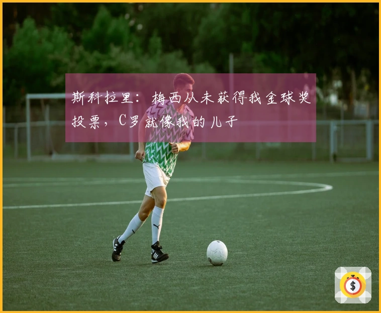 斯科拉里：梅西从未获得我金球奖投票，C罗就像我的儿子
