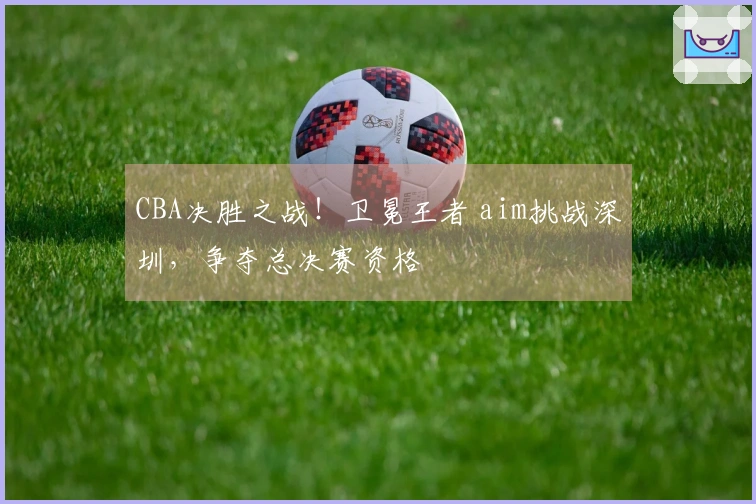 CBA决胜之战！卫冕王者 aim挑战深圳，争夺总决赛资格