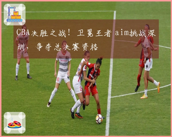 CBA决胜之战！卫冕王者 aim挑战深圳，争夺总决赛资格