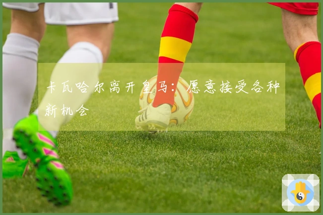 卡瓦哈尔离开皇马：愿意接受各种新机会